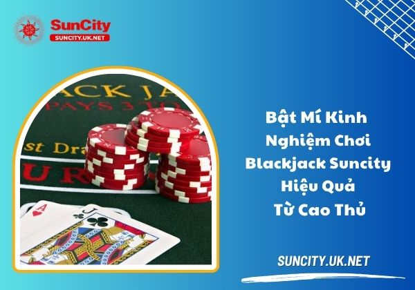 Bật mí kinh nghiệm chơi blackjack Suncity hiệu quả từ cao thủ